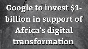 Google To Invest $1-billion In Support of Africa’s digital transformation